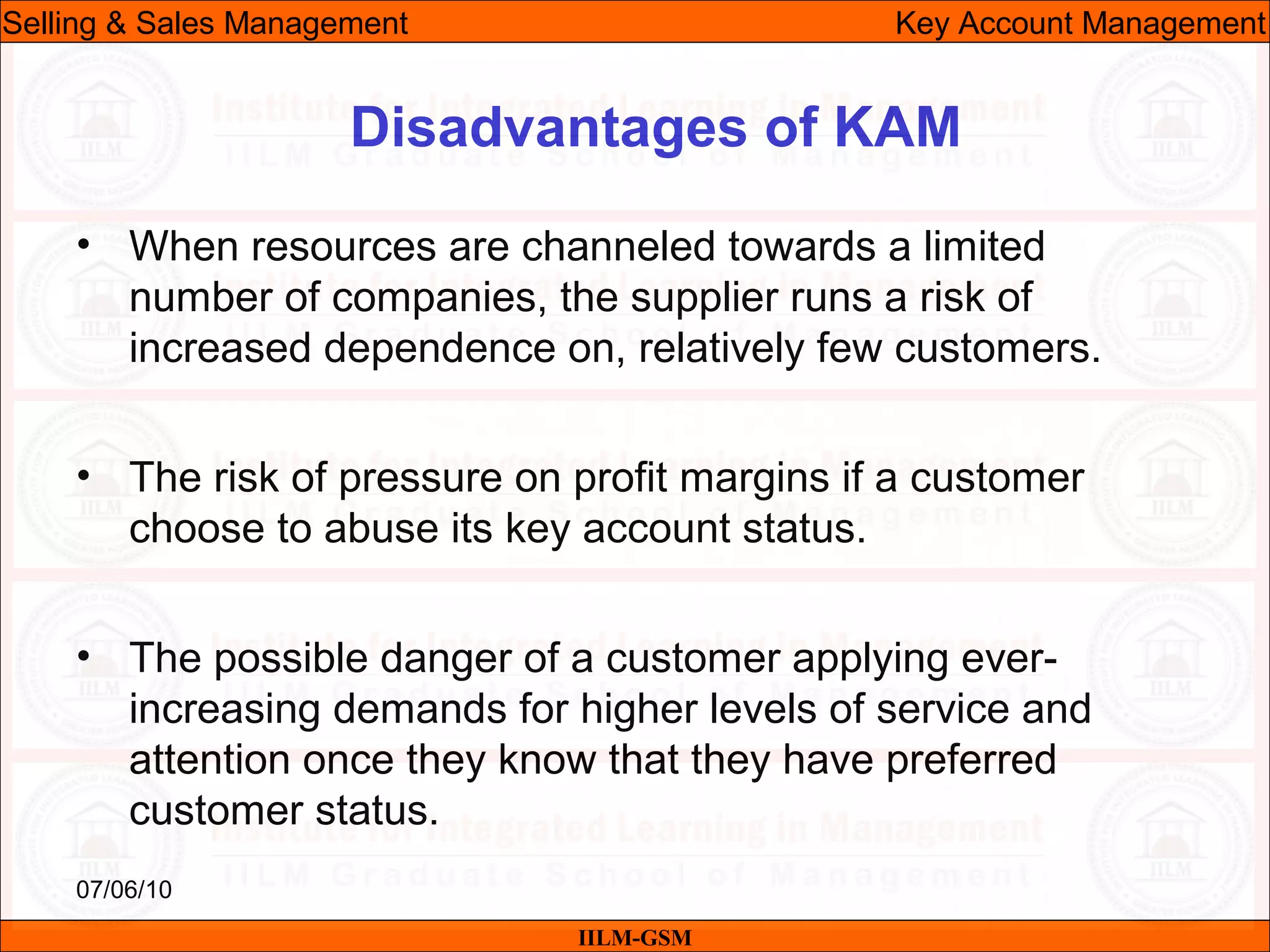 07/06/10
Disadvantages of KAM
• When resources are channeled towards a limited
number of companies, the supplier runs a risk of
increased dependence on, relatively few customers.
• The risk of pressure on profit margins if a customer
choose to abuse its key account status.
• The possible danger of a customer applying ever-
increasing demands for higher levels of service and
attention once they know that they have preferred
customer status.
IILM-GSM
Selling & Sales Management Key Account Management
 