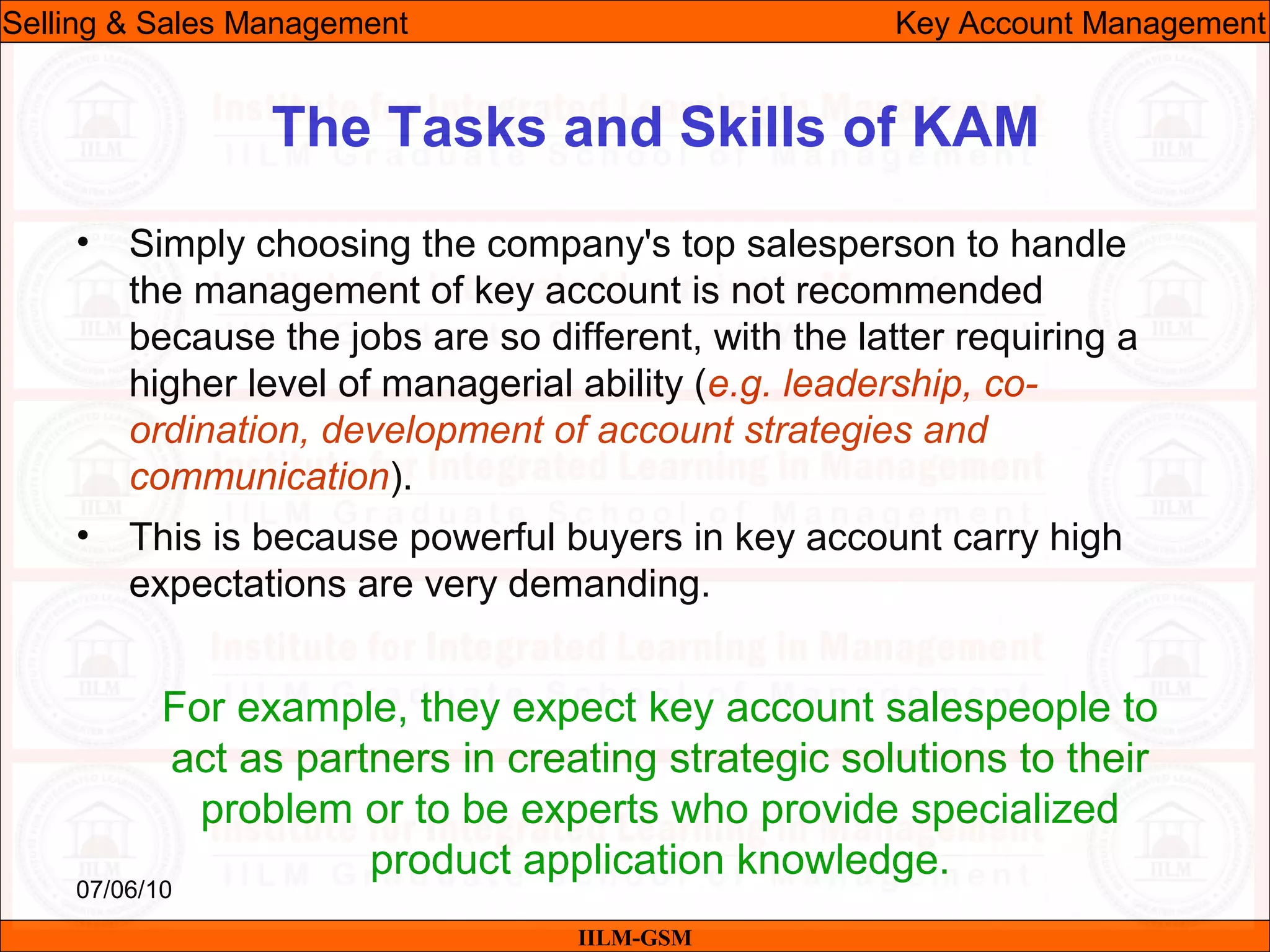 07/06/10
The Tasks and Skills of KAM
• Simply choosing the company's top salesperson to handle
the management of key account is not recommended
because the jobs are so different, with the latter requiring a
higher level of managerial ability (e.g. leadership, co-
ordination, development of account strategies and
communication).
• This is because powerful buyers in key account carry high
expectations are very demanding.
For example, they expect key account salespeople to
act as partners in creating strategic solutions to their
problem or to be experts who provide specialized
product application knowledge.
IILM-GSM
Selling & Sales Management Key Account Management
 