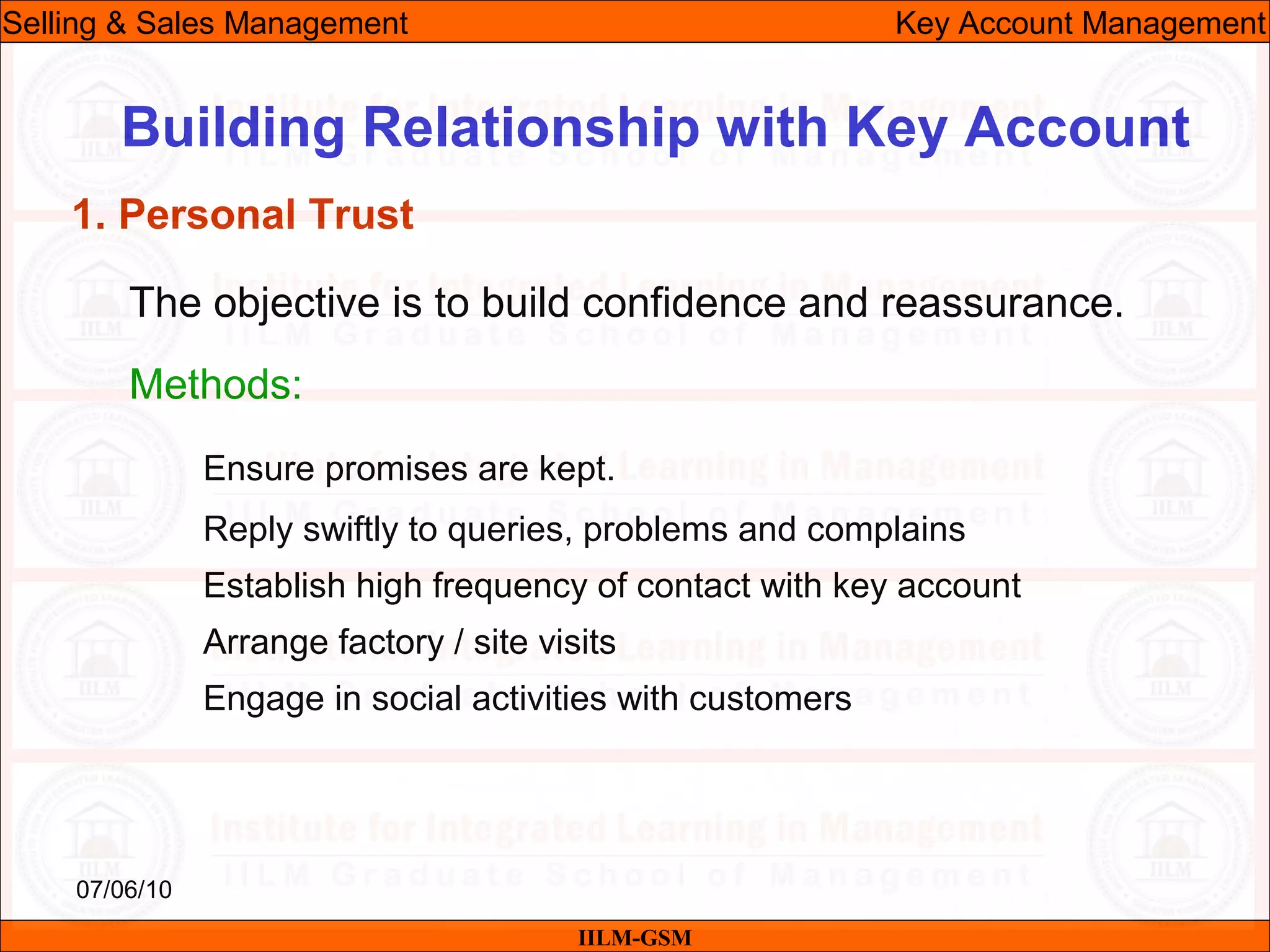 07/06/10
Building Relationship with Key Account
The objective is to build confidence and reassurance.
Methods:
Ensure promises are kept.
Reply swiftly to queries, problems and complains
Establish high frequency of contact with key account
Arrange factory / site visits
Engage in social activities with customers
IILM-GSM
Selling & Sales Management Key Account Management
1. Personal Trust
 