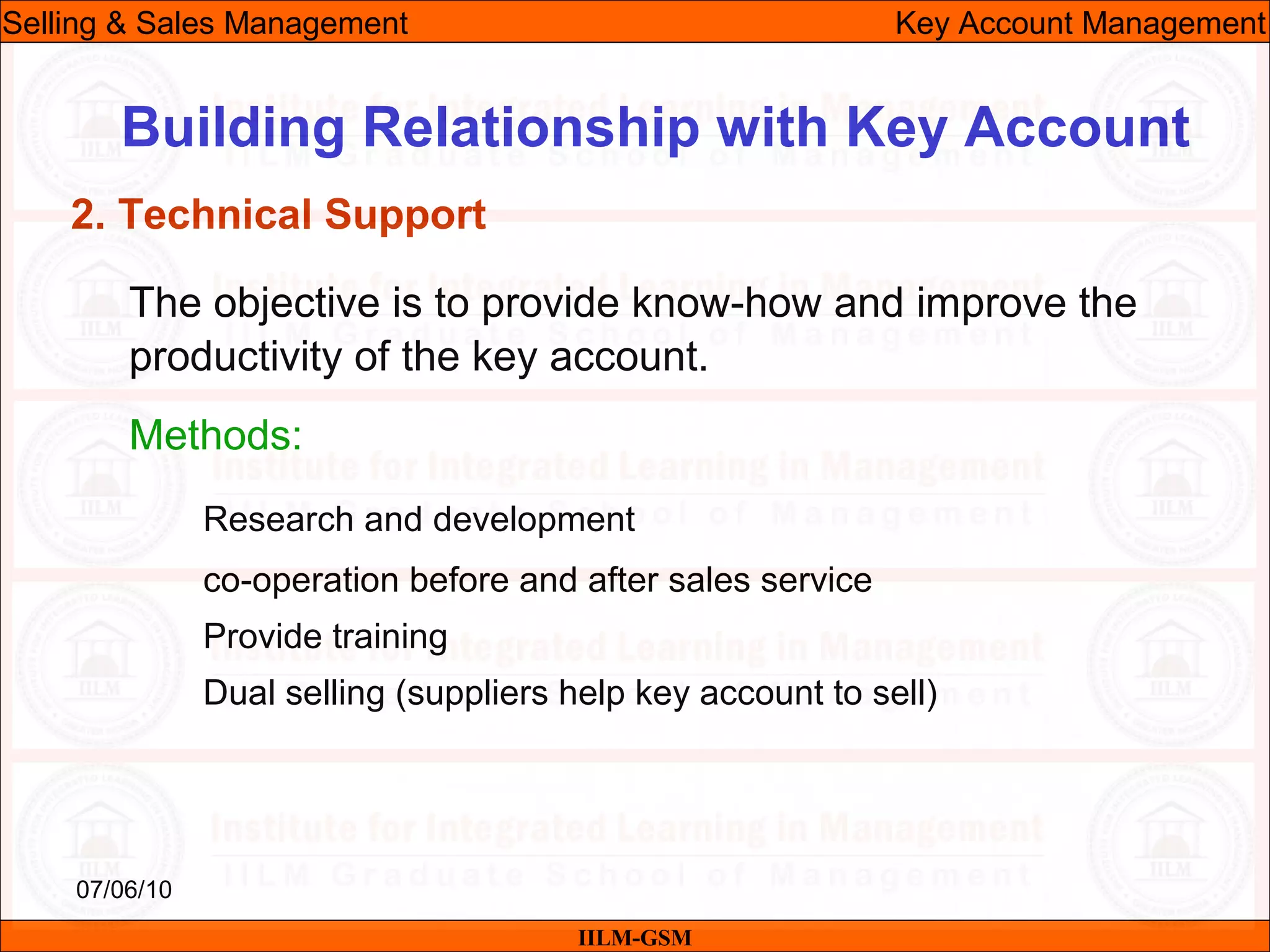07/06/10
Building Relationship with Key Account
The objective is to provide know-how and improve the
productivity of the key account.
Methods:
Research and development
co-operation before and after sales service
Provide training
Dual selling (suppliers help key account to sell)
IILM-GSM
Selling & Sales Management Key Account Management
2. Technical Support
 