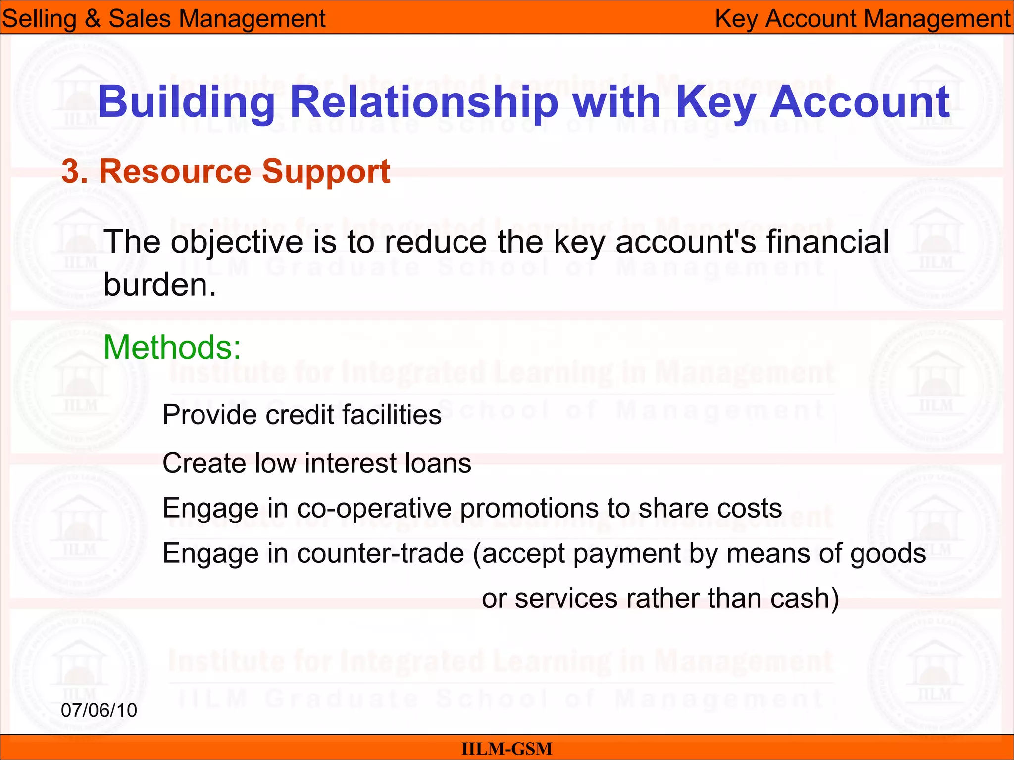 07/06/10
Building Relationship with Key Account
The objective is to reduce the key account's financial
burden.
Methods:
Provide credit facilities
Create low interest loans
Engage in co-operative promotions to share costs
Engage in counter-trade (accept payment by means of goods
or services rather than cash)
IILM-GSM
Selling & Sales Management Key Account Management
3. Resource Support
 