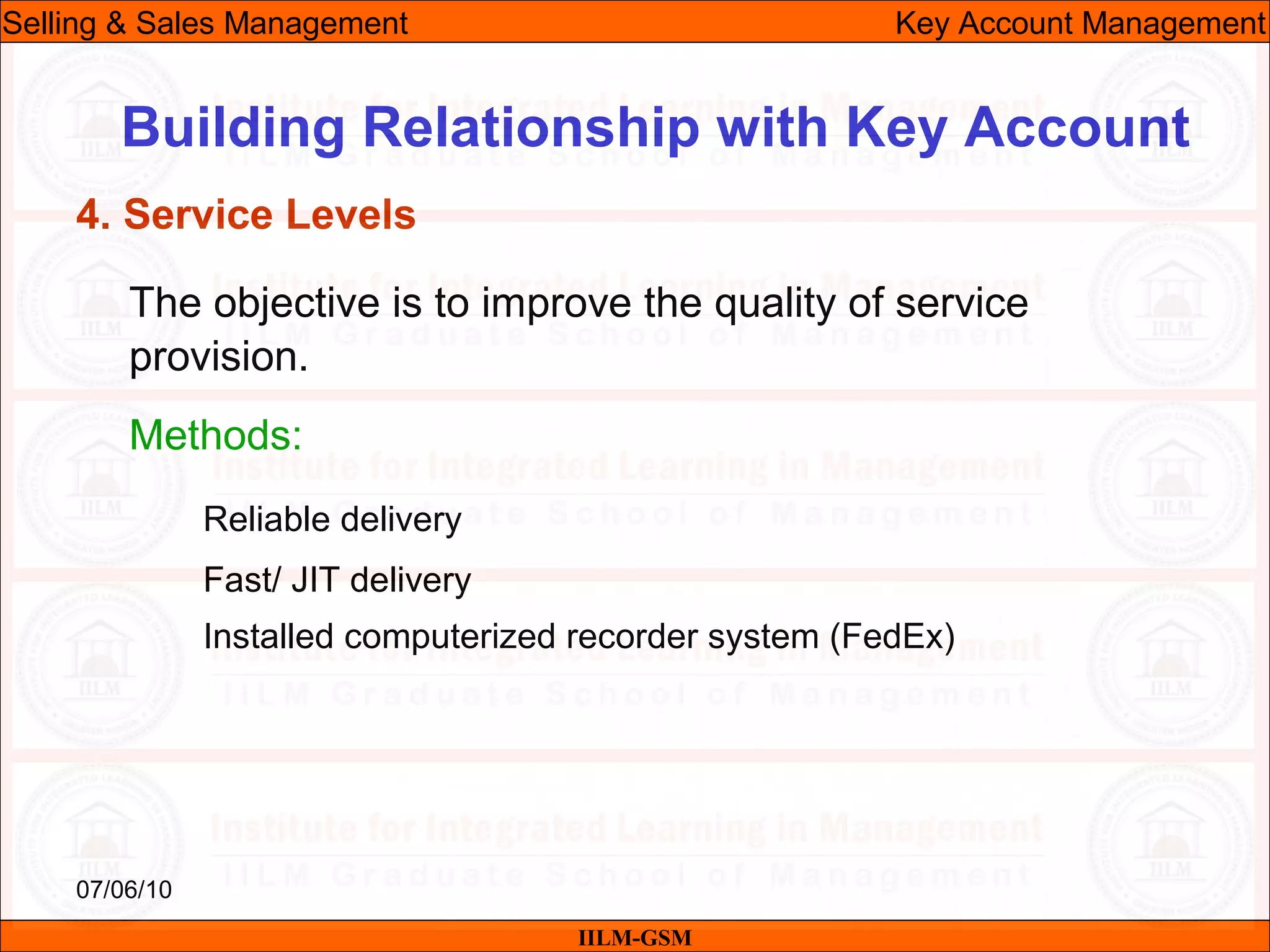 07/06/10
Building Relationship with Key Account
The objective is to improve the quality of service
provision.
Methods:
Reliable delivery
Fast/ JIT delivery
Installed computerized recorder system (FedEx)
IILM-GSM
Selling & Sales Management Key Account Management
4. Service Levels
 