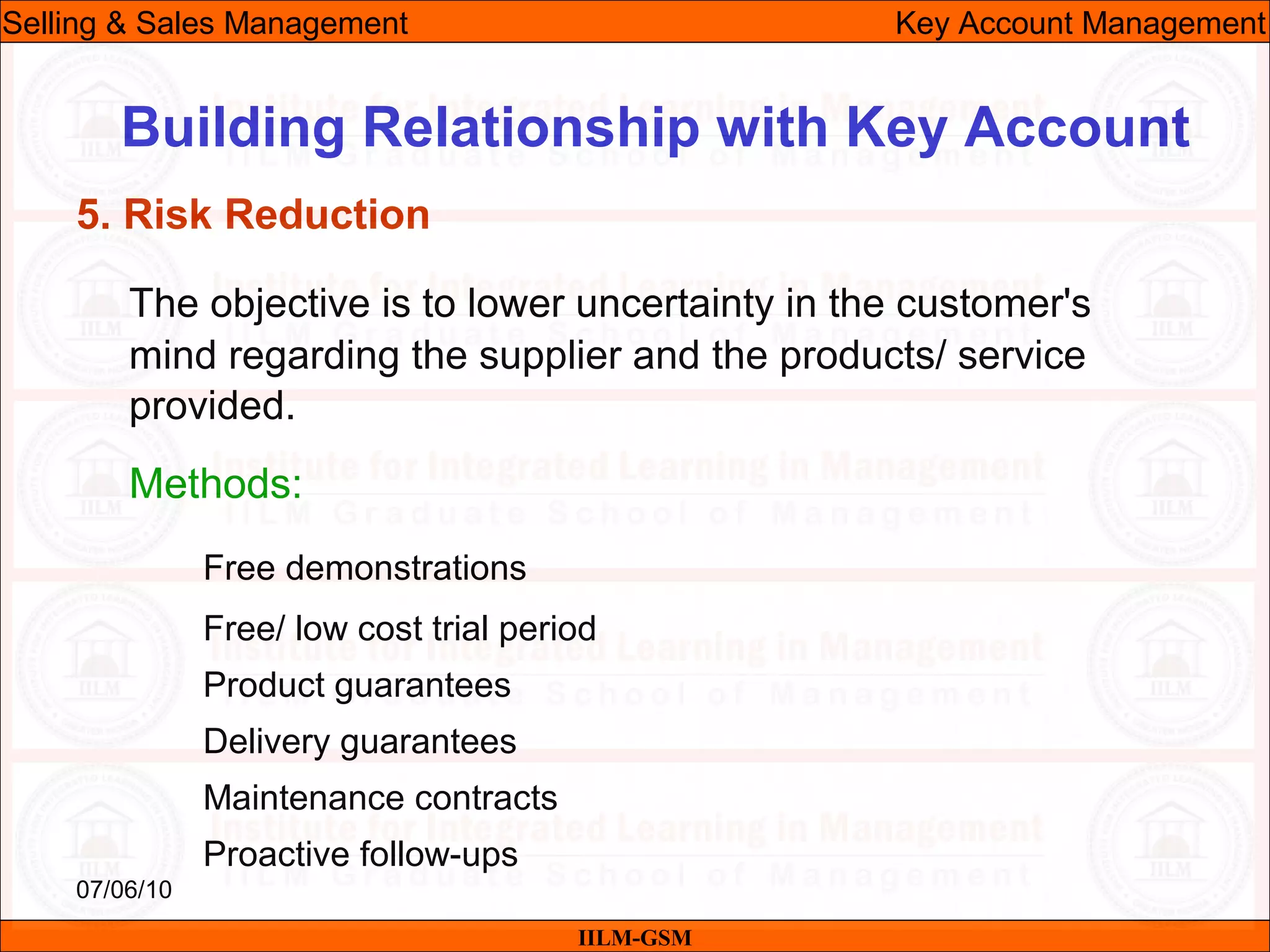07/06/10
Building Relationship with Key Account
The objective is to lower uncertainty in the customer's
mind regarding the supplier and the products/ service
provided.
Methods:
Free demonstrations
Free/ low cost trial period
Product guarantees
Delivery guarantees
Maintenance contracts
Proactive follow-ups
IILM-GSM
Selling & Sales Management Key Account Management
5. Risk Reduction
 