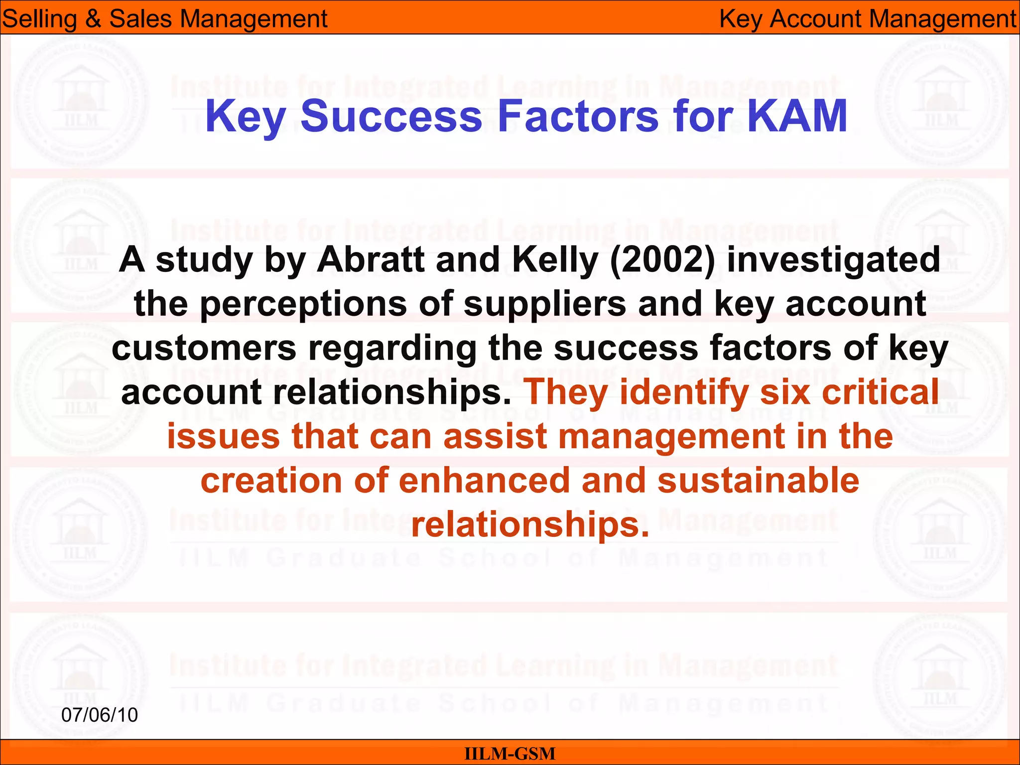 07/06/10
Key Success Factors for KAM
A study by Abratt and Kelly (2002) investigated
the perceptions of suppliers and key account
customers regarding the success factors of key
account relationships. They identify six critical
issues that can assist management in the
creation of enhanced and sustainable
relationships.
IILM-GSM
Selling & Sales Management Key Account Management
 