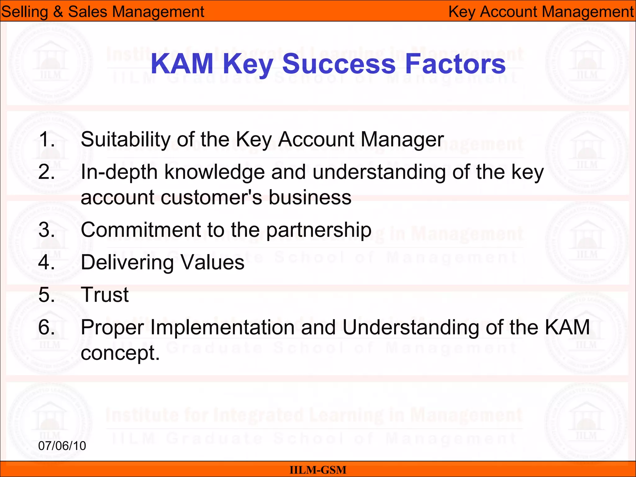 07/06/10
KAM Key Success Factors
1. Suitability of the Key Account Manager
2. In-depth knowledge and understanding of the key
account customer's business
3. Commitment to the partnership
4. Delivering Values
5. Trust
6. Proper Implementation and Understanding of the KAM
concept.
IILM-GSM
Selling & Sales Management Key Account Management
 