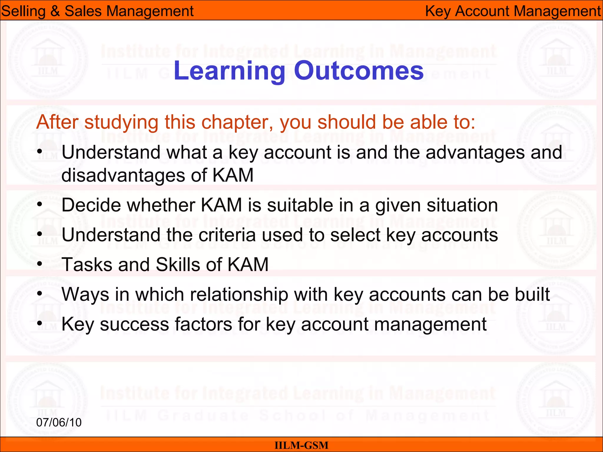 07/06/10
Learning Outcomes
After studying this chapter, you should be able to:
• Understand what a key account is and the advantages and
disadvantages of KAM
• Decide whether KAM is suitable in a given situation
• Understand the criteria used to select key accounts
• Tasks and Skills of KAM
• Ways in which relationship with key accounts can be built
• Key success factors for key account management
IILM-GSM
Selling & Sales Management Key Account Management
 