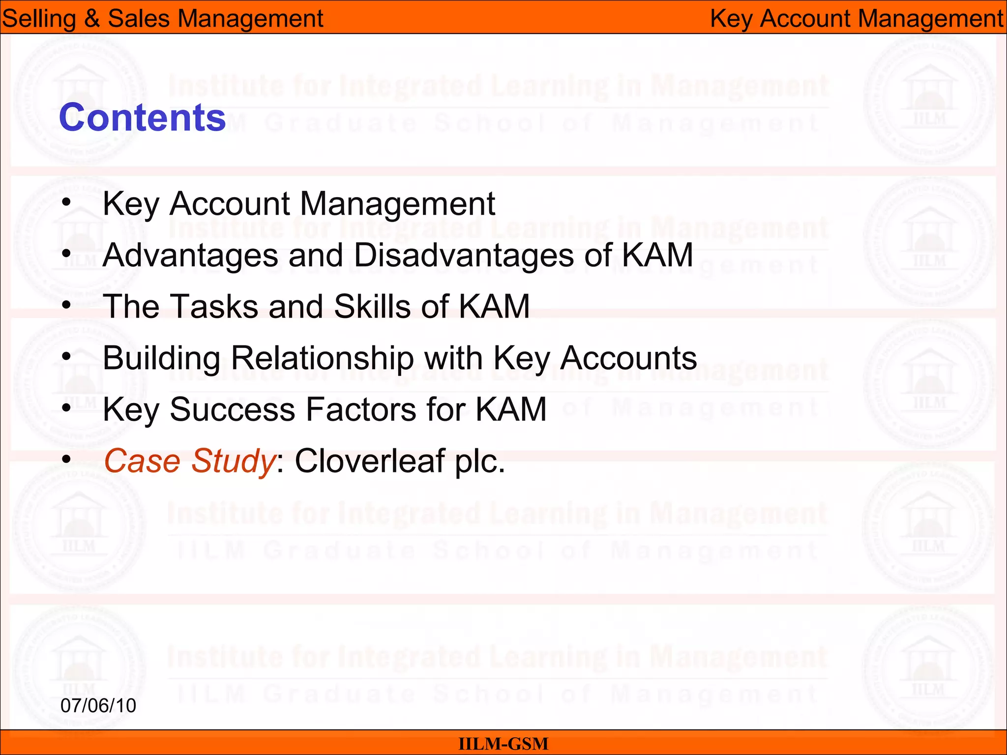 07/06/10
Contents
• Key Account Management
• Advantages and Disadvantages of KAM
• The Tasks and Skills of KAM
• Building Relationship with Key Accounts
• Key Success Factors for KAM
• Case Study: Cloverleaf plc.
IILM-GSM
Selling & Sales Management Key Account Management
 