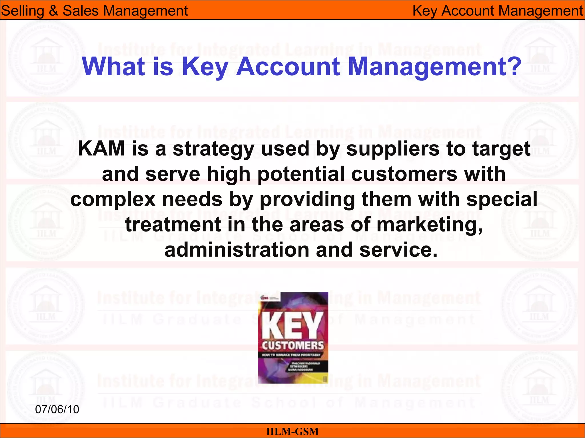 07/06/10
What is Key Account Management?
KAM is a strategy used by suppliers to target
and serve high potential customers with
complex needs by providing them with special
treatment in the areas of marketing,
administration and service.
IILM-GSM
Selling & Sales Management Key Account Management
 