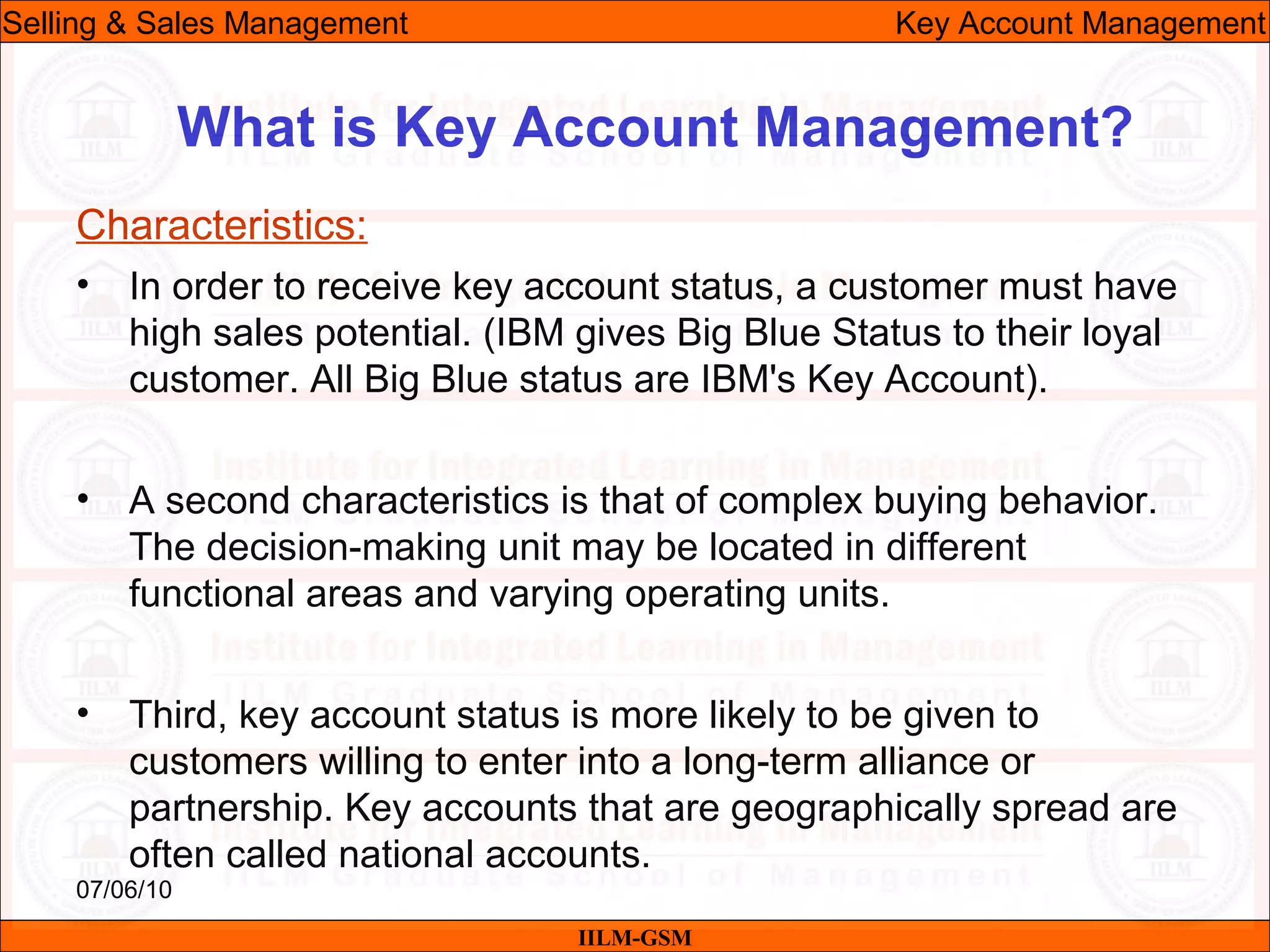 07/06/10
What is Key Account Management?
• In order to receive key account status, a customer must have
high sales potential. (IBM gives Big Blue Status to their loyal
customer. All Big Blue status are IBM's Key Account).
• A second characteristics is that of complex buying behavior.
The decision-making unit may be located in different
functional areas and varying operating units.
• Third, key account status is more likely to be given to
customers willing to enter into a long-term alliance or
partnership. Key accounts that are geographically spread are
often called national accounts.
IILM-GSM
Selling & Sales Management Key Account Management
Characteristics:
 