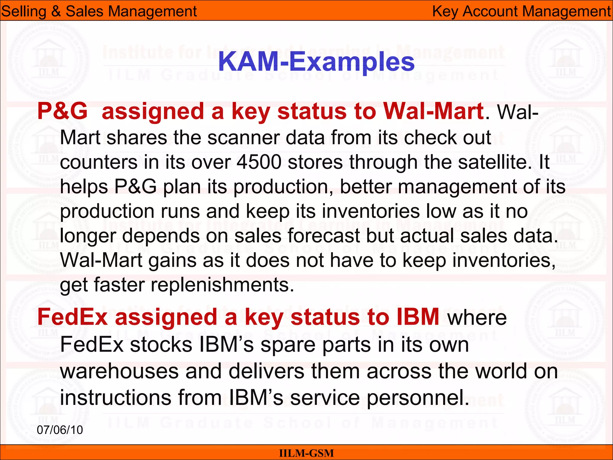 07/06/10
KAM-Examples
P&G assigned a key status to Wal-Mart. Wal-
Mart shares the scanner data from its check out
counters in its over 4500 stores through the satellite. It
helps P&G plan its production, better management of its
production runs and keep its inventories low as it no
longer depends on sales forecast but actual sales data.
Wal-Mart gains as it does not have to keep inventories,
get faster replenishments.
FedEx assigned a key status to IBM where
FedEx stocks IBM’s spare parts in its own
warehouses and delivers them across the world on
instructions from IBM’s service personnel.
IILM-GSM
Selling & Sales Management Key Account Management
 