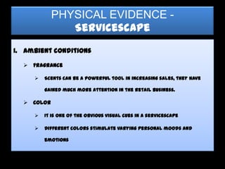 PHYSICAL EVIDENCE -
               Servicescape
I. Ambient conditions

   Fragrance

        Scents can be a powerful tool in increasing sales, they have

         gained much more attention in the retail business.

   Color

        It is one of the obvious visual cues in a servicescape

        Different colors stimulate varying personal moods and

         emotions
 