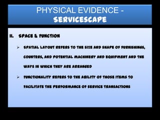 PHYSICAL EVIDENCE -
                  Servicescape
II.   Space & Function

       Spatial layout refers to the size and shape of furnishings,

         counters, and potential machinery and equipment and the

         ways in which they are arranged

       Functionality refers to the ability of those items to

         facilitate the performance of service transactions
 