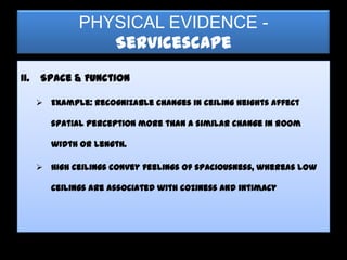 PHYSICAL EVIDENCE -
                  Servicescape
II.   Space & Function

       Example: Recognizable changes in ceiling heights affect

         spatial perception more than a similar change in room

         width or length.

       High ceilings convey feelings of spaciousness, whereas low

         ceilings are associated with coziness and intimacy
 