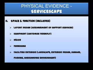 PHYSICAL EVIDENCE -
                   Servicescape
II.   Space & Function (includes)

       Layout design (arrangement of support services)

       Equipment (customer friendly)

       Décor

       Furnishing

       Facilities exterior (landscape, exterior design, signage,

         parking, surrounding environment)
 