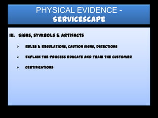 PHYSICAL EVIDENCE -
              Servicescape
III. Signs, symbols & artifacts

     Rules & regulations, caution signs, directions

     Explain the process educate and train the customer

     Certifications
 