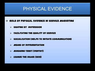 PHYSICAL EVIDENCE

 Role of Physical Evidence in Service Marketing

   Shaping 1st Impression

   Facilitating the Quality of Service

   Socialization (Helps to initiate communication)

   Means of Differentiation

   Managing Trust (dentist)

   Change the Image (BOB)
 