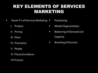KEY ELEMENTS OF SERVICES
             MARKETING
   Seven P`s of Services Marketing    Positioning

    I. Product                         Market Segmentation

    II. Pricing                        Balancing of Demand and

    III. Place                          Capacity

    IV. Promotion                      Branding of Services

    V. People

    VI. Physical evidence

    VII.Process
 