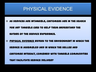 PHYSICAL EVIDENCE

 As services are intangible, customers are in the search

  for any tangible cues to help them understand the

  nature of the service experience.

 Physical evidence refers to the environment in which the

  service is assembled and in which the seller and

  customer interact, combined with tangible commodities

  that facilitate service delivery
 