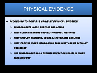 PHYSICAL EVIDENCE

 According to Dowll & Gamble ‘Physical Evidence’

   Environments imply purpose and action

   They contain meaning and motivational messages

   They employ aesthetic, social & systematic qualities

   They provide more information than what can be actually
     possessed

   The environment has a definite impact on senses in more
     than one way
 