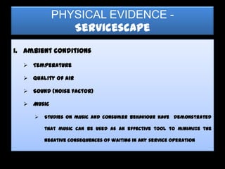 PHYSICAL EVIDENCE -
               Servicescape
I. Ambient conditions

   Temperature

   Quality of air

   Sound (noise factor)

   Music

        Studies on music and consumer behaviour have demonstrated

         that music can be used as an effective tool to minimize the

         negative consequences of waiting in any service operation
 