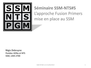 Séminaire SSM-NTS#5
L’approche Fusion Primers
mise en place au SSM
1SSM-NTS#5 v1.0 31/05/2013
Régis Debruyne
Postdoc ADNa et NTS
SSM, UMS 2700
 