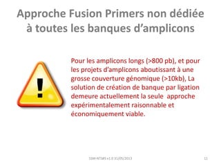 Approche Fusion Primers non dédiée
à toutes les banques d’amplicons
SSM-NTS#5 v1.0 31/05/2013 11SSM-NTS#5 v1.0 31/05/2013 11
Pour les amplicons longs (>800 pb), et pour
les projets d’amplicons aboutissant à une
grosse couverture génomique (>10kb), La
solution de création de banque par ligation
demeure actuellement la seule approche
expérimentalement raisonnable et
économiquement viable.
 