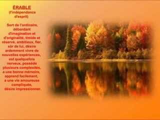 ÉRABLE (l'indépendance d'esprit)  Sort de l'ordinaire, débordant d'imagination et d'originalité, timide et réservé, ambitieux, fier, sûr de lui, désire ardemment vivre de nouvelles expériences,  est quelquefois nerveux, possède plusieurs complexités, a une bonne mémoire,  apprend facilement,  a une vie amoureuse compliquée, désire impressionner. 