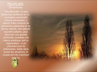 PEUPLIER   (l'incertitude)  Très décoratif, n'a pas beaucoup confiance en lui,  courageux seulement lorsque nécessaire, a besoin d'être entouré de personnes plaisantes et de bonne volonté, très sélectif, souvent solitaire, peut éprouver une grande animosité, possède une nature artistique, est un organisateur,  a un penchant pour la philosophie, fiable dans toutes les situations, le couple est très important pour lui. 