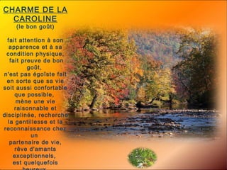 CHARME DE LA CAROLINE (le bon goût)  fait attention à son apparence et à sa condition physique, fait preuve de bon goût,  n'est pas égoïste fait en sorte que sa vie soit aussi confortable que possible,  mène une vie raisonnable et disciplinée, recherche la gentillesse et la reconnaissance chez un  partenaire de vie, rêve d'amants exceptionnels,  est quelquefois heureux  de ses sentiments, a peu confiance dans la plupart  des gens, n'est jamais certain de ses décisions, est très consciencieux. 