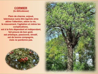 CORMIER   (la délicatesse) Plein de charme, enjoué,  talentueux sans être égoïste aime attirer l'attention, adore la vie,  le mouvement, l'agitation et même les complications,  est à la fois dépendant et indépendant,  fait preuve de bon goût,  est artistique, passionné, émotif,  est de bonne compagnie,  mais ne pardonne pas. 