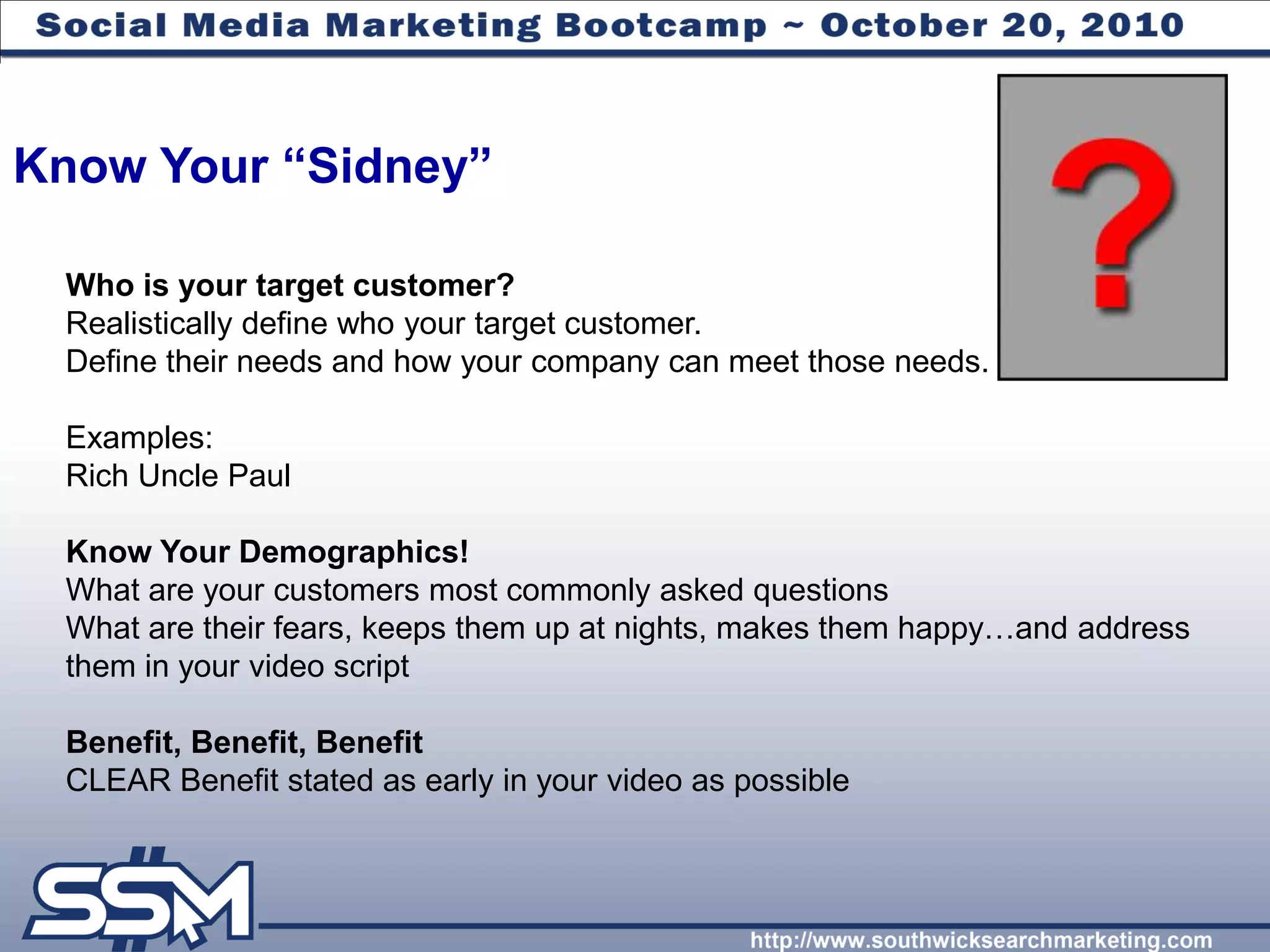 Know Your “Sidney”

 Who is your target customer?
 Realistically define who your target customer.
 Define their needs and how your company can meet those needs.

 Examples:
 Rich Uncle Paul

 Know Your Demographics!
 What are your customers most commonly asked questions
 What are their fears, keeps them up at nights, makes them happy…and address
 them in your video script

 Benefit, Benefit, Benefit
 CLEAR Benefit stated as early in your video as possible
 