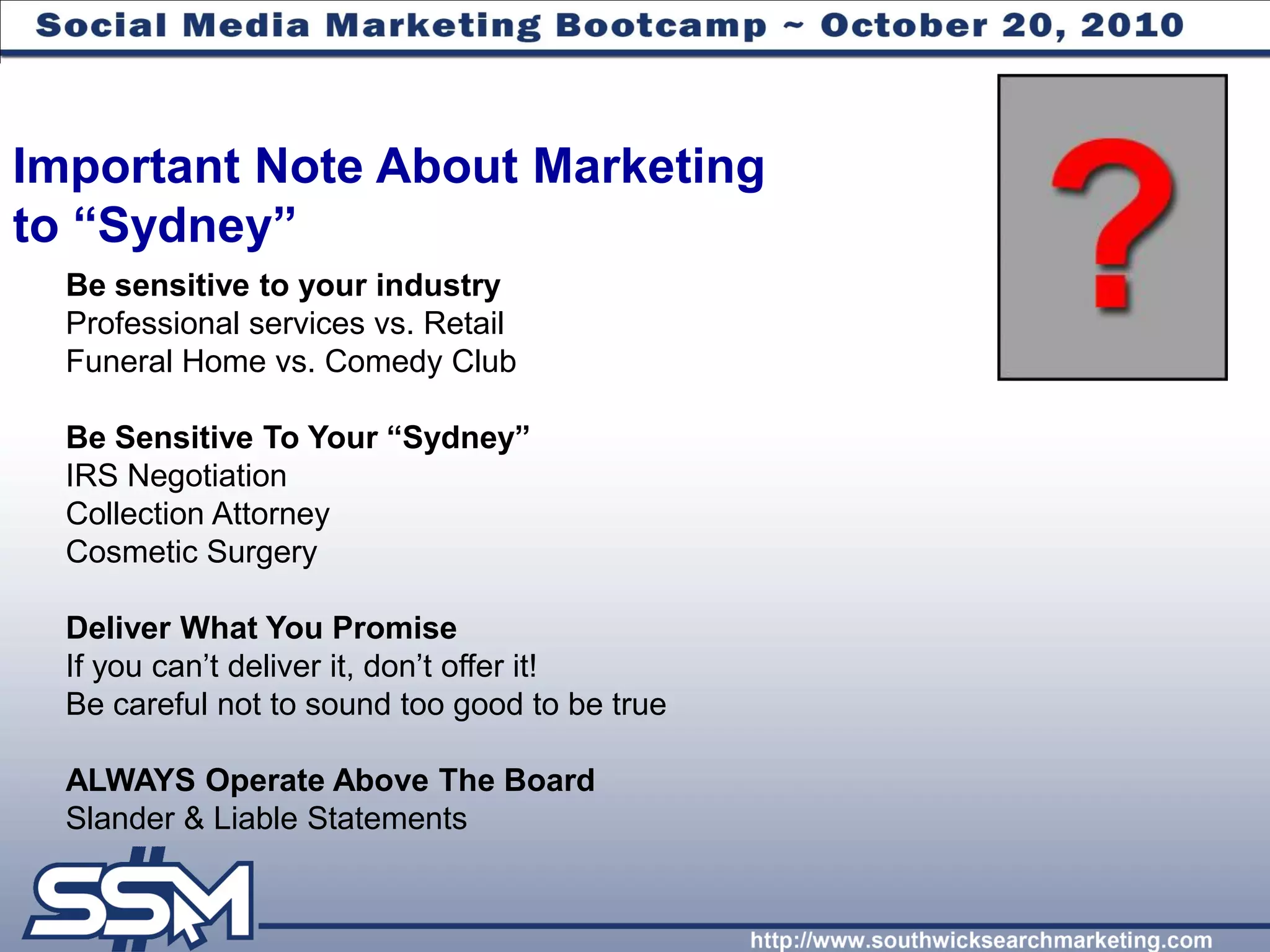 Important Note About Marketing
to “Sydney”
  Be sensitive to your industry
  Professional services vs. Retail
  Funeral Home vs. Comedy Club

  Be Sensitive To Your “Sydney”
  IRS Negotiation
  Collection Attorney
  Cosmetic Surgery

  Deliver What You Promise
  If you can’t deliver it, don’t offer it!
  Be careful not to sound too good to be true

  ALWAYS Operate Above The Board
  Slander & Liable Statements
 