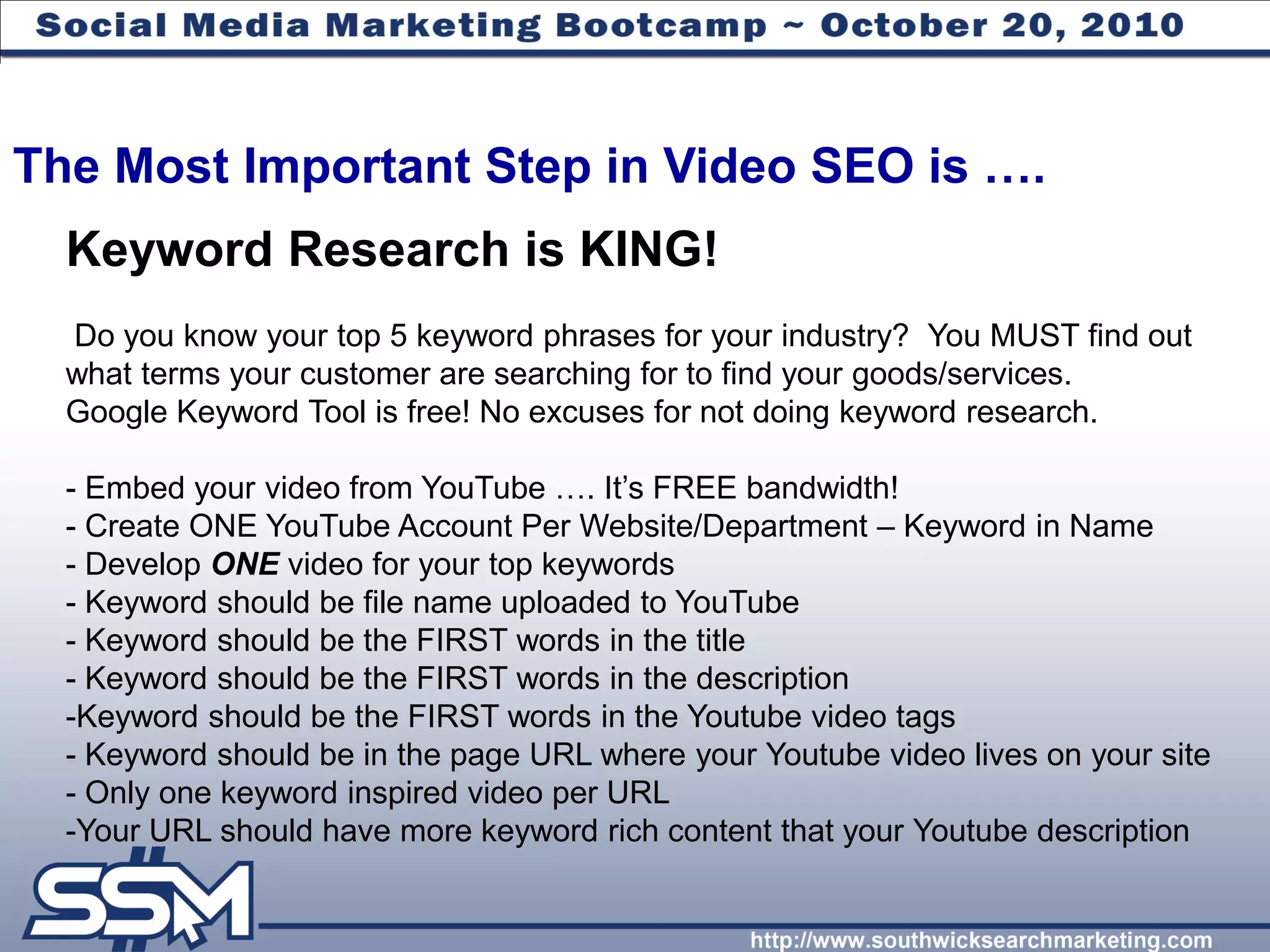 The Most Important Step in Video SEO is ….
  Keyword Research is KING!
  Do you know your top 5 keyword phrases for your industry? You MUST find out
  what terms your customer are searching for to find your goods/services.
  Google Keyword Tool is free! No excuses for not doing keyword research.

  - Embed your video from YouTube …. It’s FREE bandwidth!
  - Create ONE YouTube Account Per Website/Department – Keyword in Name
  - Develop ONE video for your top keywords
  - Keyword should be file name uploaded to YouTube
  - Keyword should be the FIRST words in the title
  - Keyword should be the FIRST words in the description
  -Keyword should be the FIRST words in the Youtube video tags
  - Keyword should be in the page URL where your Youtube video lives on your site
  - Only one keyword inspired video per URL
  -Your URL should have more keyword rich content that your Youtube description
 