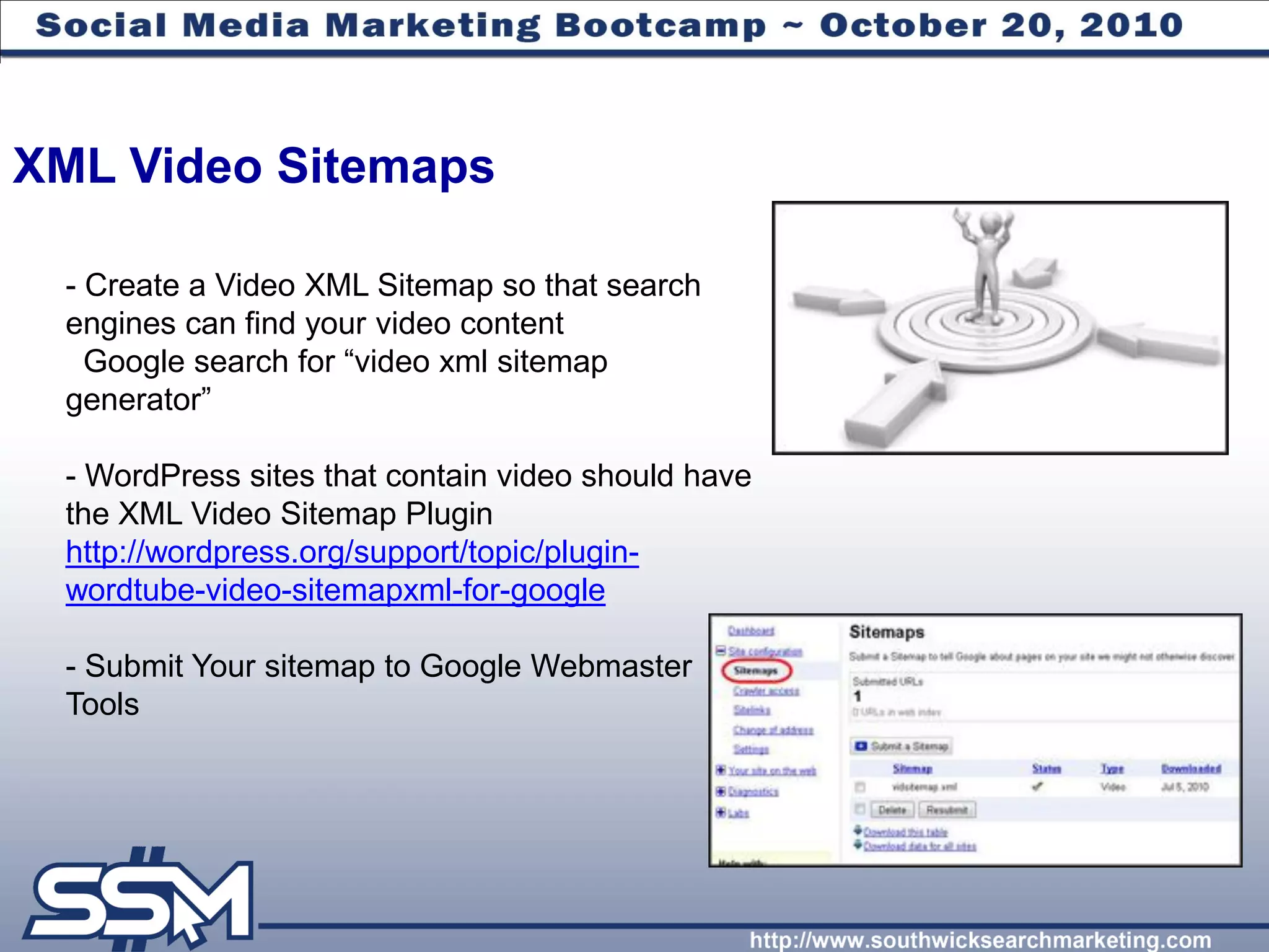 XML Video Sitemaps

 - Create a Video XML Sitemap so that search
 engines can find your video content
   Google search for “video xml sitemap
 generator”

 - WordPress sites that contain video should have
 the XML Video Sitemap Plugin
 http://wordpress.org/support/topic/plugin-
 wordtube-video-sitemapxml-for-google

 - Submit Your sitemap to Google Webmaster
 Tools
 