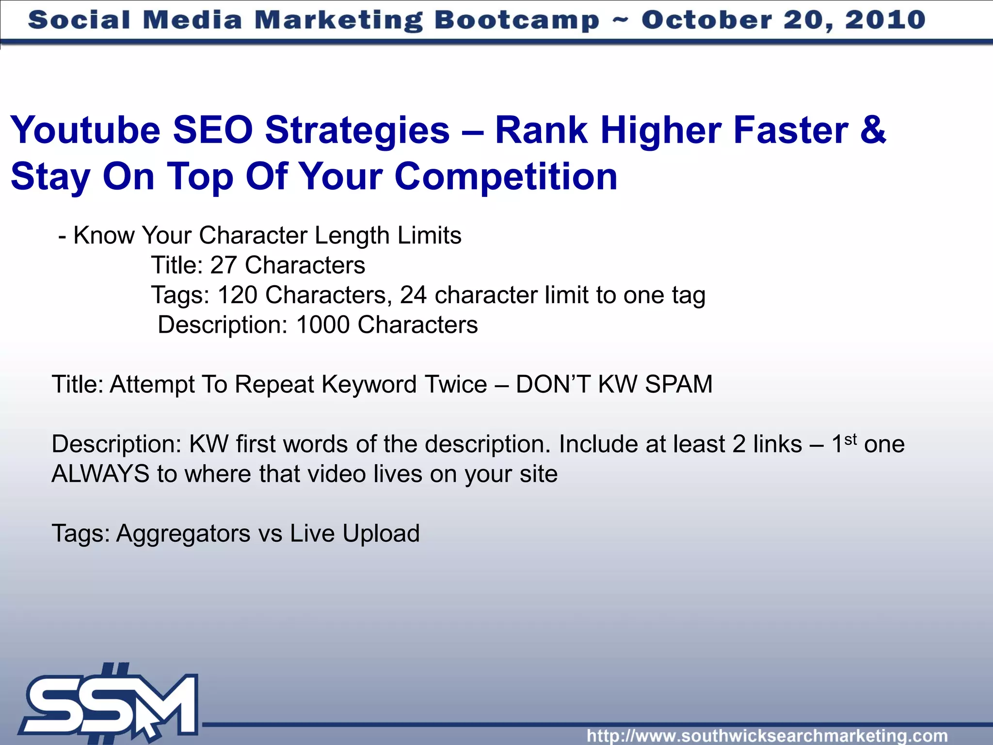 Youtube SEO Strategies – Rank Higher Faster &
Stay On Top Of Your Competition
  - Know Your Character Length Limits
          Title: 27 Characters
          Tags: 120 Characters, 24 character limit to one tag
           Description: 1000 Characters

  Title: Attempt To Repeat Keyword Twice – DON’T KW SPAM

  Description: KW first words of the description. Include at least 2 links – 1st one
  ALWAYS to where that video lives on your site

  Tags: Aggregators vs Live Upload
 
