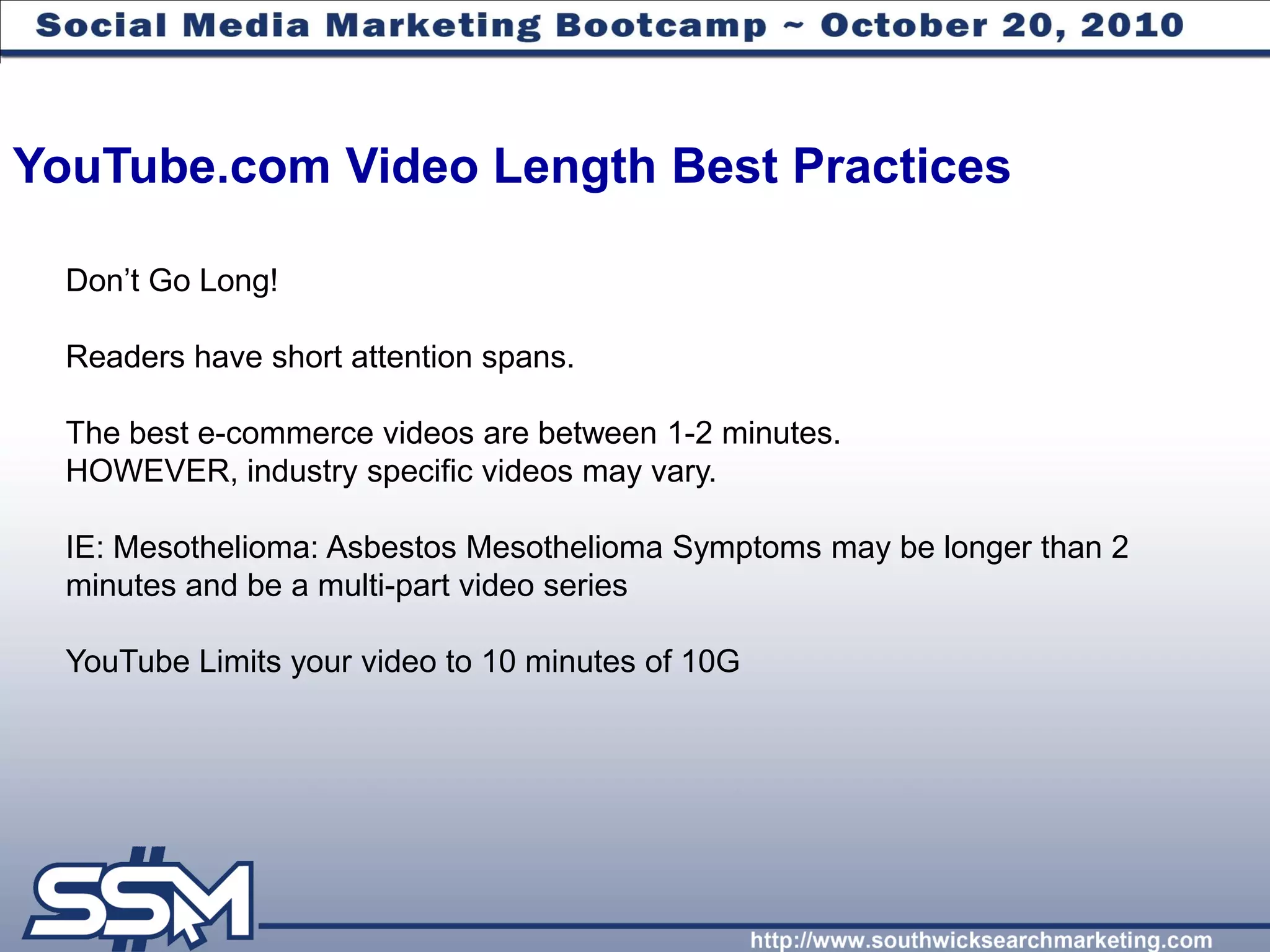 YouTube.com Video Length Best Practices

  Don’t Go Long!

  Readers have short attention spans.

  The best e-commerce videos are between 1-2 minutes.
  HOWEVER, industry specific videos may vary.

  IE: Mesothelioma: Asbestos Mesothelioma Symptoms may be longer than 2
  minutes and be a multi-part video series

  YouTube Limits your video to 10 minutes of 10G
 