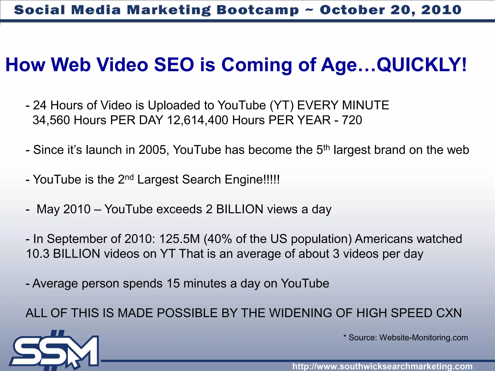 How Web Video SEO is Coming of Age…QUICKLY!
 - 24 Hours of Video is Uploaded to YouTube (YT) EVERY MINUTE
   34,560 Hours PER DAY 12,614,400 Hours PER YEAR - 720

 - Since it’s launch in 2005, YouTube has become the 5th largest brand on the web

 - YouTube is the 2nd Largest Search Engine!!!!!

 - May 2010 – YouTube exceeds 2 BILLION views a day

 - In September of 2010: 125.5M (40% of the US population) Americans watched
 10.3 BILLION videos on YT That is an average of about 3 videos per day

 - Average person spends 15 minutes a day on YouTube

 ALL OF THIS IS MADE POSSIBLE BY THE WIDENING OF HIGH SPEED CXN
                                                          * Source: Website-Monitoring.com
 