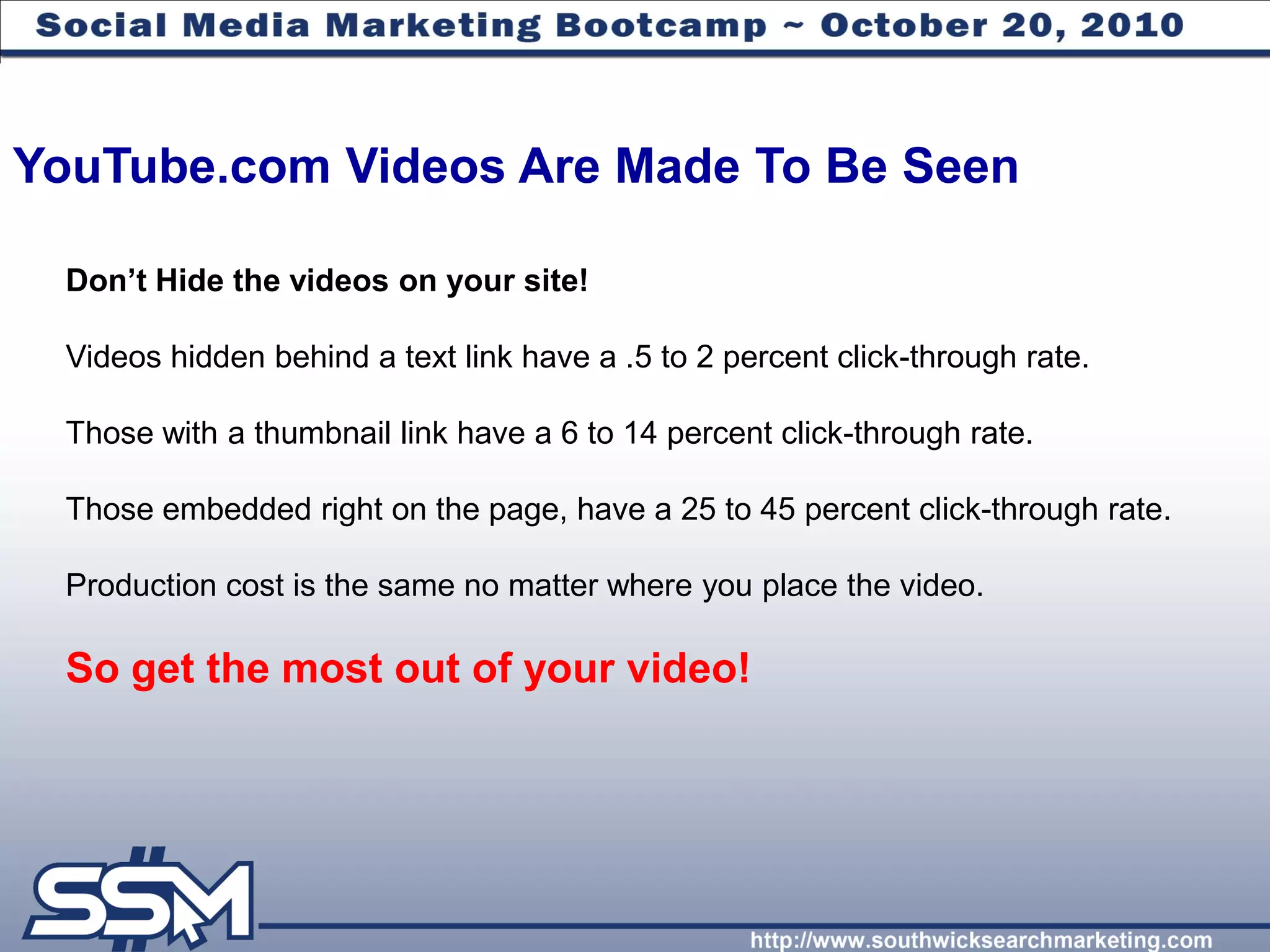 YouTube.com Videos Are Made To Be Seen

 Don‟t Hide the videos on your site!

 Videos hidden behind a text link have a .5 to 2 percent click-through rate.

 Those with a thumbnail link have a 6 to 14 percent click-through rate.

 Those embedded right on the page, have a 25 to 45 percent click-through rate.

 Production cost is the same no matter where you place the video.

 So get the most out of your video!
 