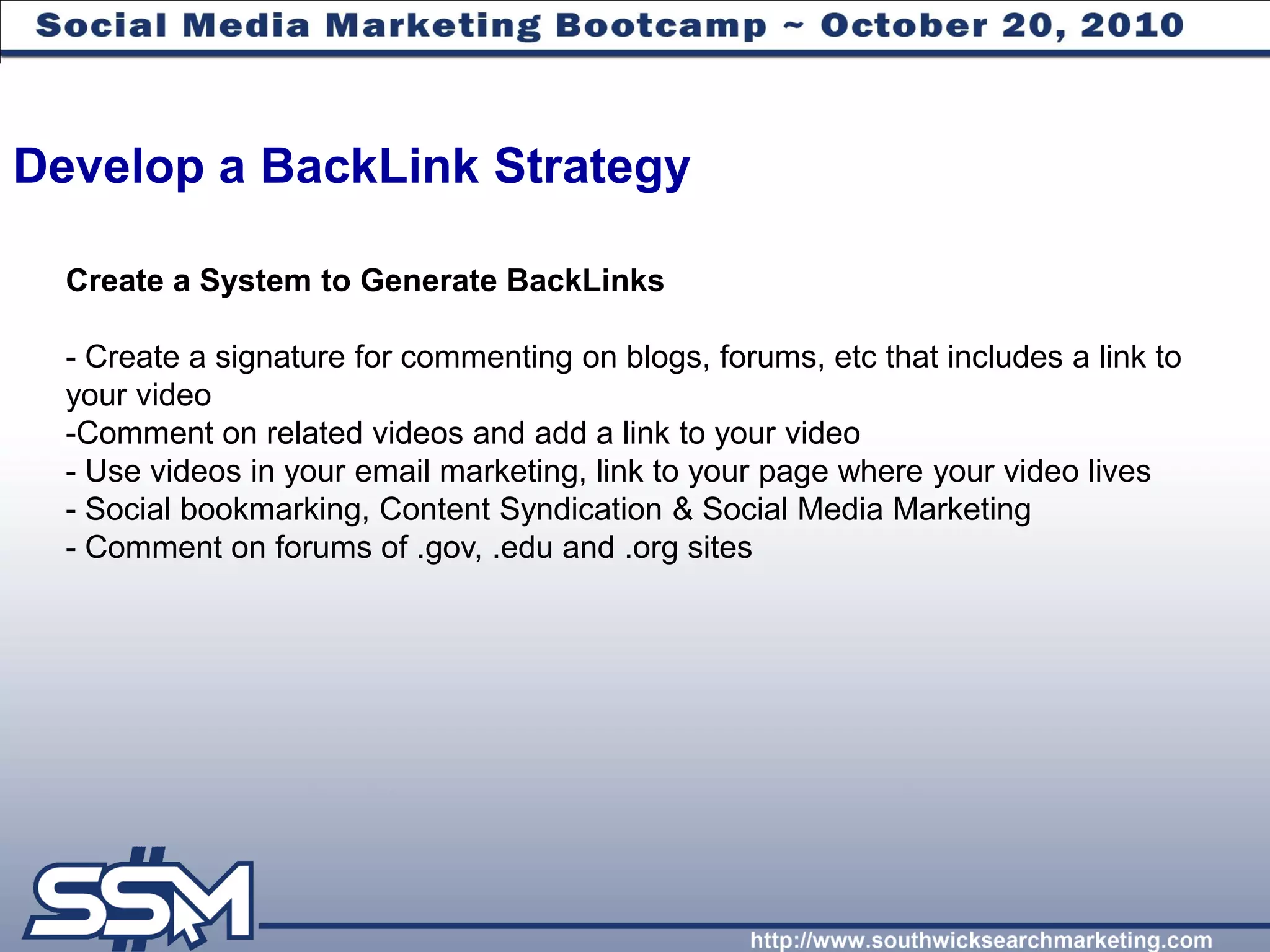 Develop a BackLink Strategy

  Create a System to Generate BackLinks

  - Create a signature for commenting on blogs, forums, etc that includes a link to
  your video
  -Comment on related videos and add a link to your video
  - Use videos in your email marketing, link to your page where your video lives
  - Social bookmarking, Content Syndication & Social Media Marketing
  - Comment on forums of .gov, .edu and .org sites
 