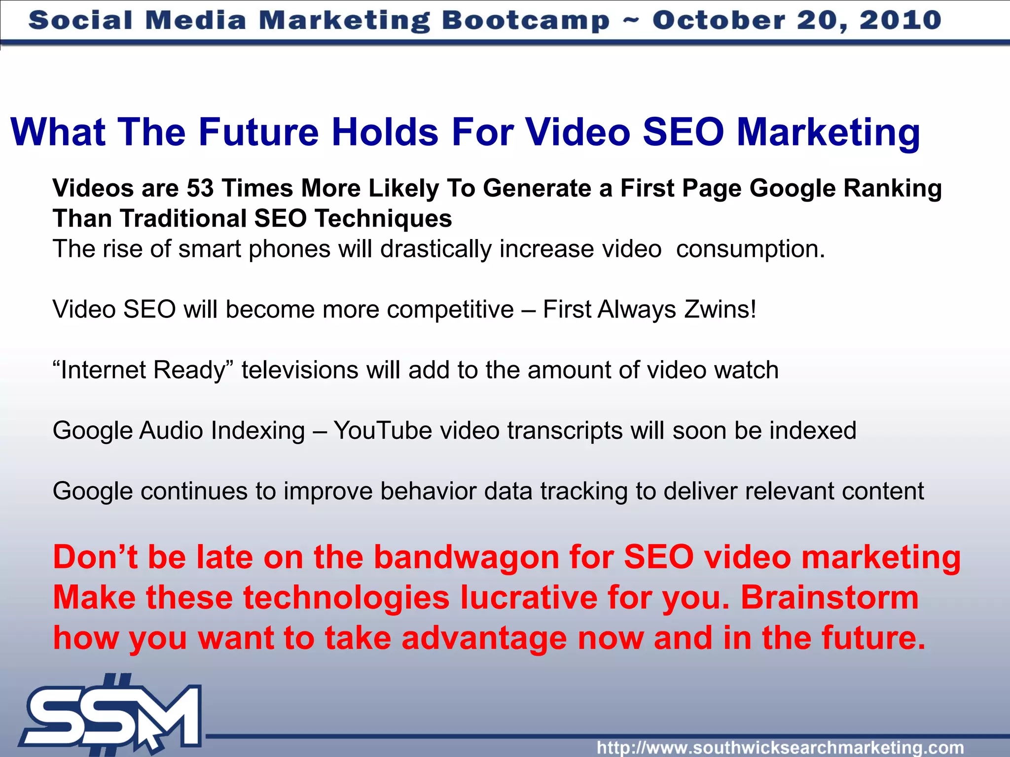 What The Future Holds For Video SEO Marketing
  Videos are 53 Times More Likely To Generate a First Page Google Ranking
  Than Traditional SEO Techniques
  The rise of smart phones will drastically increase video consumption.

  Video SEO will become more competitive – First Always Zwins!

  “Internet Ready” televisions will add to the amount of video watch

  Google Audio Indexing – YouTube video transcripts will soon be indexed

  Google continues to improve behavior data tracking to deliver relevant content

  Don‟t be late on the bandwagon for SEO video marketing
  Make these technologies lucrative for you. Brainstorm
  how you want to take advantage now and in the future.
 