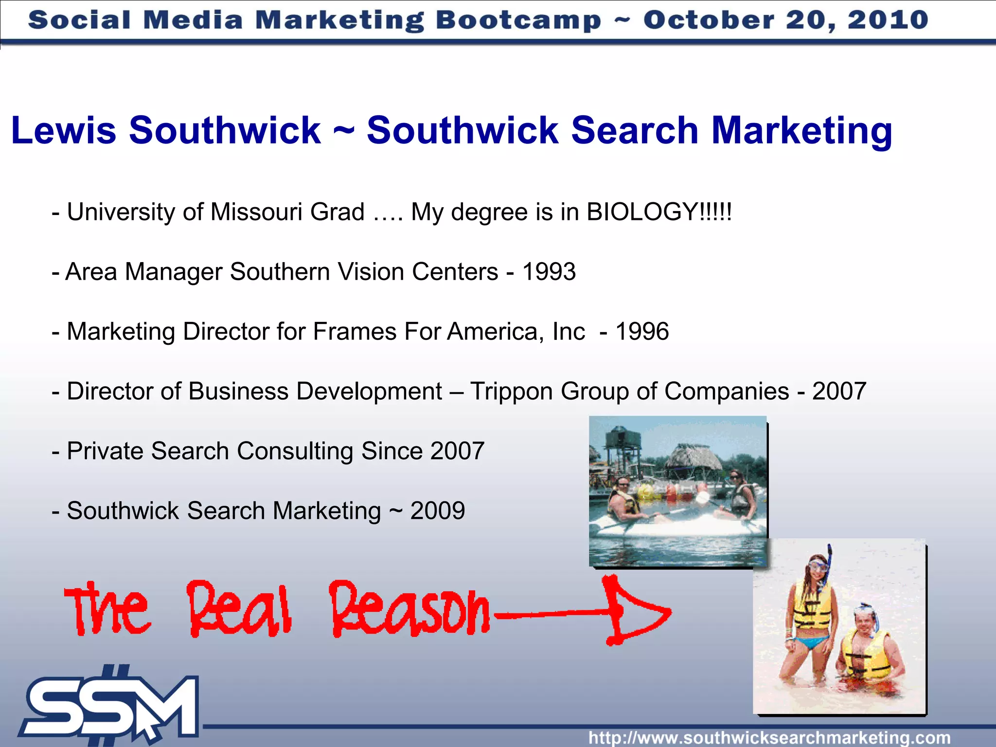 Lewis Southwick ~ Southwick Search Marketing
  - University of Missouri Grad …. My degree is in BIOLOGY!!!!!

  - Area Manager Southern Vision Centers - 1993

  - Marketing Director for Frames For America, Inc - 1996

  - Director of Business Development – Trippon Group of Companies - 2007

  - Private Search Consulting Since 2007

  - Southwick Search Marketing ~ 2009
 