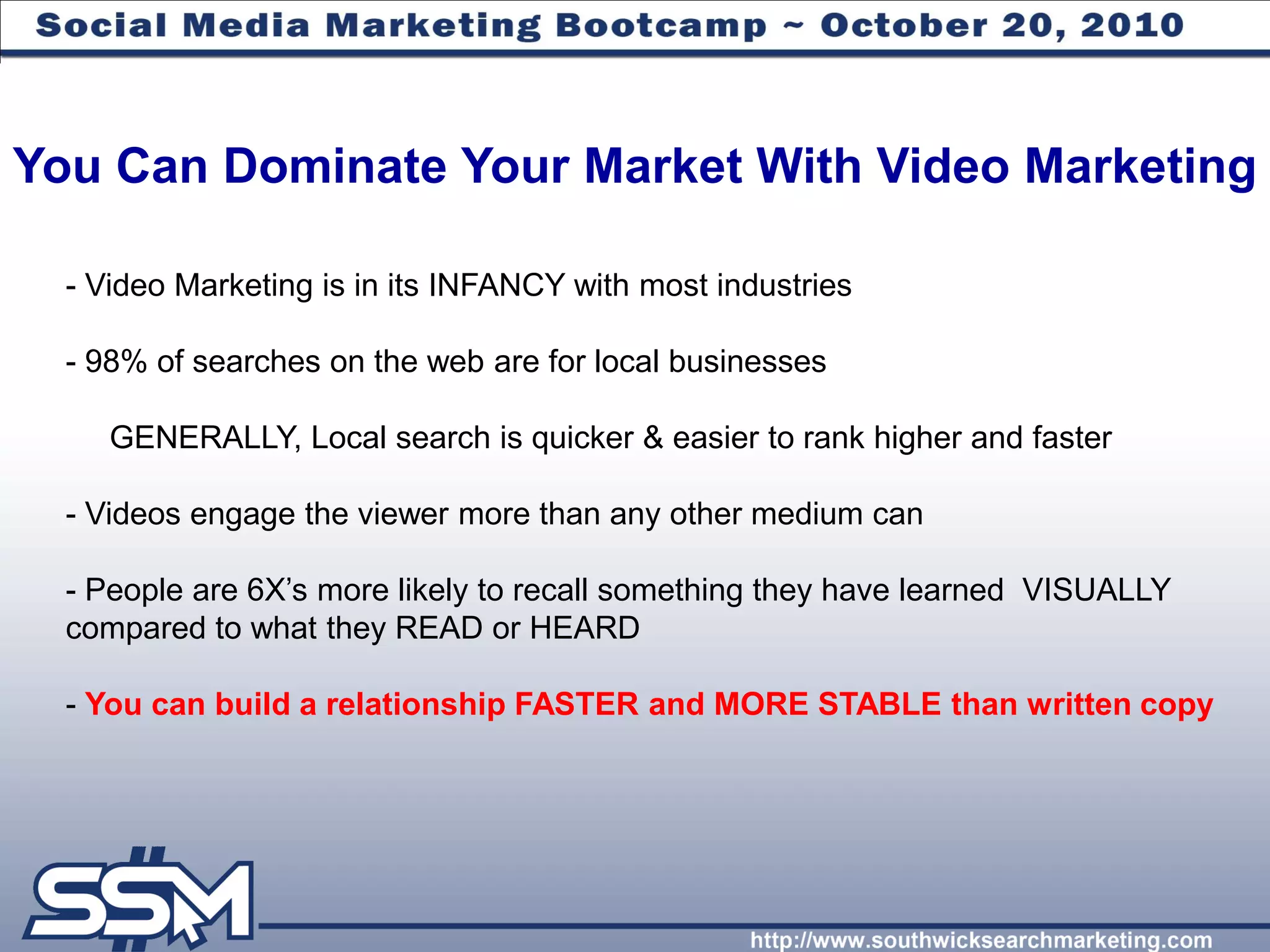 You Can Dominate Your Market With Video Marketing

  - Video Marketing is in its INFANCY with most industries

  - 98% of searches on the web are for local businesses

     GENERALLY, Local search is quicker & easier to rank higher and faster

  - Videos engage the viewer more than any other medium can

  - People are 6X’s more likely to recall something they have learned VISUALLY
  compared to what they READ or HEARD

  - You can build a relationship FASTER and MORE STABLE than written copy
 