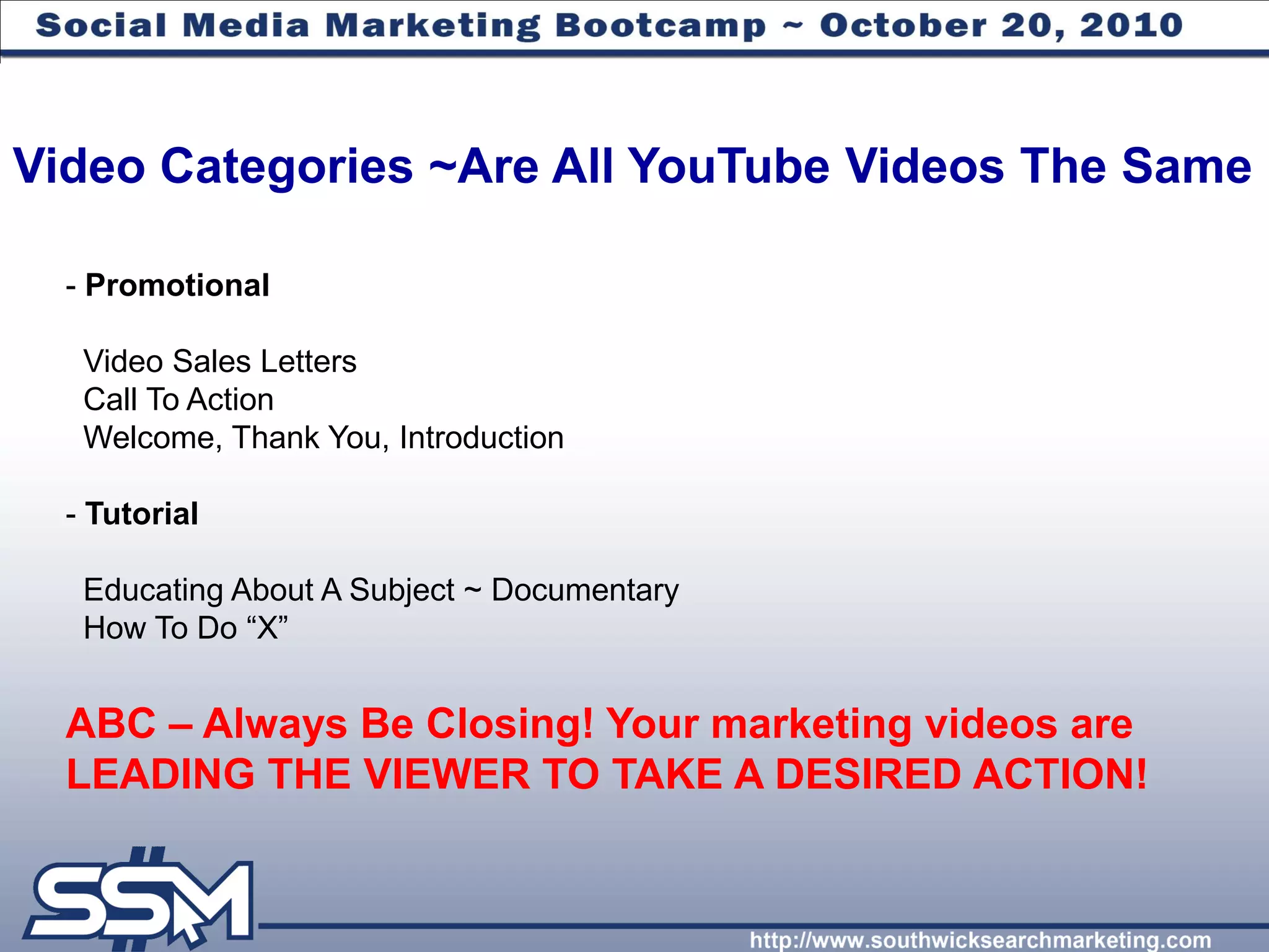 Video Categories ~Are All YouTube Videos The Same

  - Promotional

   Video Sales Letters
   Call To Action
   Welcome, Thank You, Introduction

  - Tutorial

   Educating About A Subject ~ Documentary
   How To Do “X”


  ABC – Always Be Closing! Your marketing videos are
  LEADING THE VIEWER TO TAKE A DESIRED ACTION!
 
