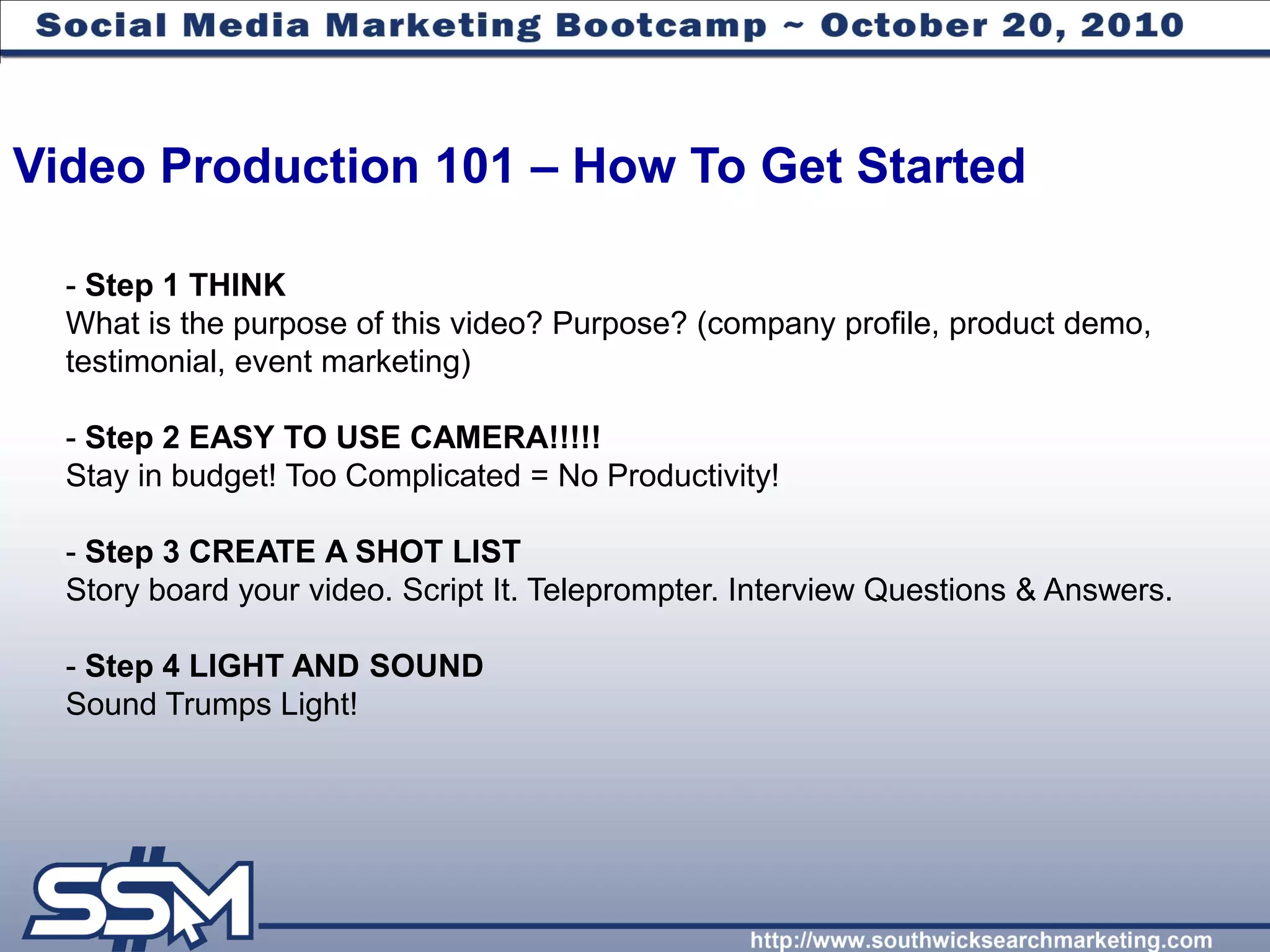 Video Production 101 – How To Get Started

  - Step 1 THINK
  What is the purpose of this video? Purpose? (company profile, product demo,
  testimonial, event marketing)

  - Step 2 EASY TO USE CAMERA!!!!!
  Stay in budget! Too Complicated = No Productivity!

  - Step 3 CREATE A SHOT LIST
  Story board your video. Script It. Teleprompter. Interview Questions & Answers.

  - Step 4 LIGHT AND SOUND
  Sound Trumps Light!
 