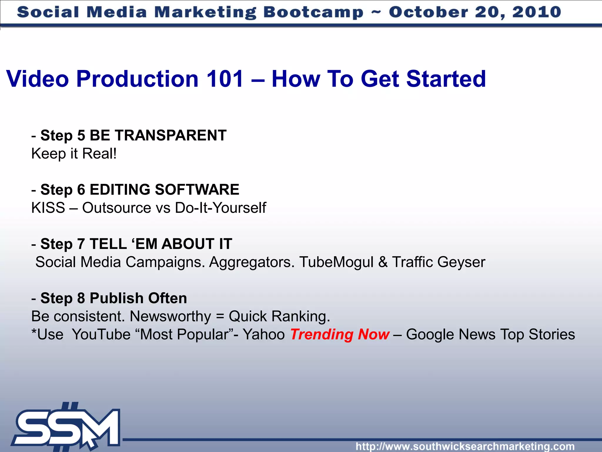 Video Production 101 – How To Get Started

  - Step 5 BE TRANSPARENT
  Keep it Real!

  - Step 6 EDITING SOFTWARE
  KISS – Outsource vs Do-It-Yourself

  - Step 7 TELL „EM ABOUT IT
   Social Media Campaigns. Aggregators. TubeMogul & Traffic Geyser

  - Step 8 Publish Often
  Be consistent. Newsworthy = Quick Ranking.
  *Use YouTube “Most Popular”- Yahoo Trending Now – Google News Top Stories
 