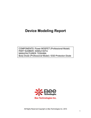 All Rights Reserved Copyright (c) Bee Technologies Inc. 2010
1
Device Modeling Report
Bee Technologies Inc.
COMPONENTS: Power MOSFET (Professional Model)
PART NUMBER: SSM3J130TU
MANUFACTURER: TOSHIBA
Body Diode (Professional Model) / ESD Protection Diode
 