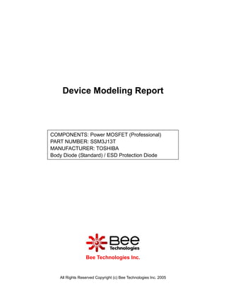 Device Modeling Report



COMPONENTS: Power MOSFET (Professional)
PART NUMBER: SSM3J13T
MANUFACTURER: TOSHIBA
Body Diode (Standard) / ESD Protection Diode




                 Bee Technologies Inc.


   All Rights Reserved Copyright (c) Bee Technologies Inc. 2005
 