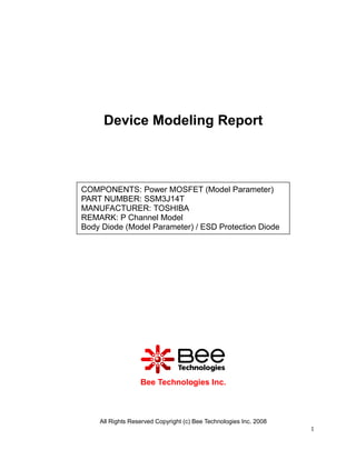 Device Modeling Report



COMPONENTS: Power MOSFET (Model Parameter)
PART NUMBER: SSM3J14T
MANUFACTURER: TOSHIBA
REMARK: P Channel Model
Body Diode (Model Parameter) / ESD Protection Diode




                  Bee Technologies Inc.



    All Rights Reserved Copyright (c) Bee Technologies Inc. 2008
                                                                   1
 
