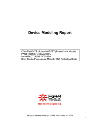All Rights Reserved Copyright (c) Bee Technologies Inc. 2009
1
Device Modeling Report
Bee Technologies Inc.
COMPONENTS: Power MOSFET (Professional Model)
PART NUMBER: SSM3J15FU
MANUFACTURER: TOSHIBA
Body Diode (Professional Model) / ESD Protection Diode
 