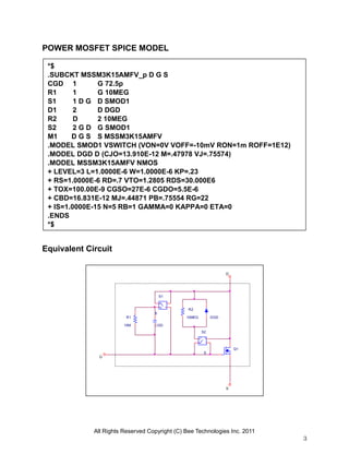 All Rights Reserved Copyright (C) Bee Technologies Inc. 2011
3
S
DGD
G
R2
10MEGR1
10M CGD
+
-
+
-
S1
S
D
Q1
+
-
+
-
S2
S
POWER MOSFET SPICE MODEL
Equivalent Circuit
*$
.SUBCKT MSSM3K15AMFV_p D G S
CGD 1 G 72.5p
R1 1 G 10MEG
S1 1 D G D SMOD1
D1 2 D DGD
R2 D 2 10MEG
S2 2 G D G SMOD1
M1 D G S S MSSM3K15AMFV
.MODEL SMOD1 VSWITCH (VON=0V VOFF=-10mV RON=1m ROFF=1E12)
.MODEL DGD D (CJO=13.910E-12 M=.47978 VJ=.75574)
.MODEL MSSM3K15AMFV NMOS
+ LEVEL=3 L=1.0000E-6 W=1.0000E-6 KP=.23
+ RS=1.0000E-6 RD=.7 VTO=1.2805 RDS=30.000E6
+ TOX=100.00E-9 CGSO=27E-6 CGDO=5.5E-6
+ CBD=16.831E-12 MJ=.44871 PB=.75554 RG=22
+ IS=1.0000E-15 N=5 RB=1 GAMMA=0 KAPPA=0 ETA=0
.ENDS
*$
 